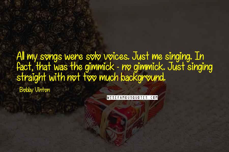 Bobby Vinton Quotes: All my songs were solo voices. Just me singing. In fact, that was the gimmick - no gimmick. Just singing straight with not too much background.