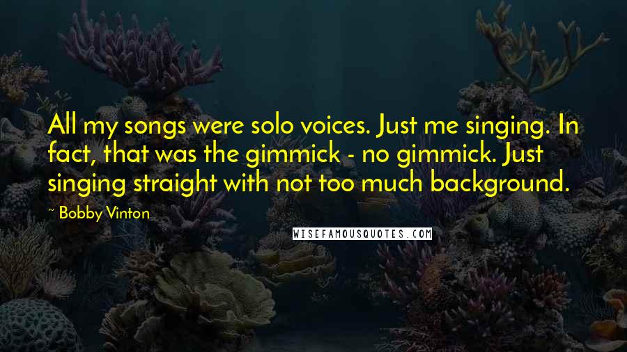 Bobby Vinton Quotes: All my songs were solo voices. Just me singing. In fact, that was the gimmick - no gimmick. Just singing straight with not too much background.