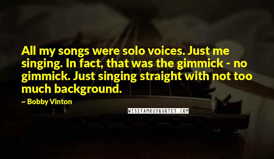 Bobby Vinton Quotes: All my songs were solo voices. Just me singing. In fact, that was the gimmick - no gimmick. Just singing straight with not too much background.