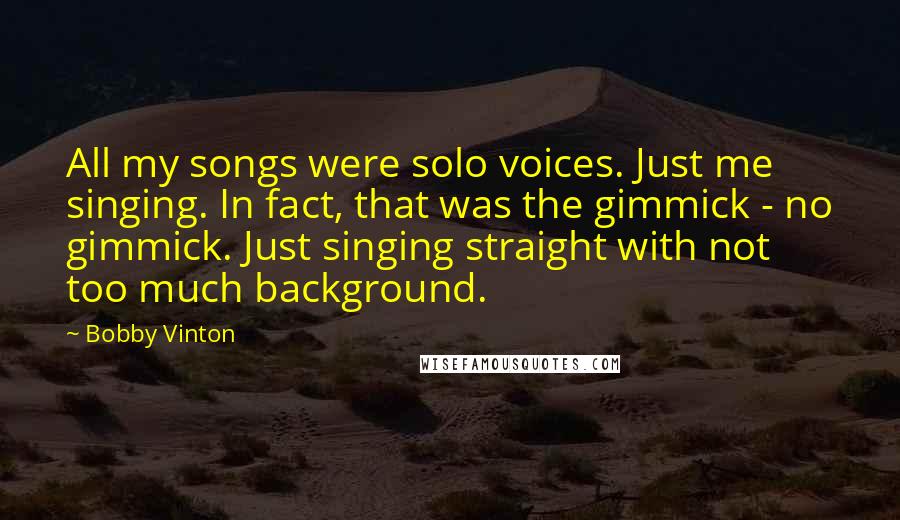 Bobby Vinton Quotes: All my songs were solo voices. Just me singing. In fact, that was the gimmick - no gimmick. Just singing straight with not too much background.