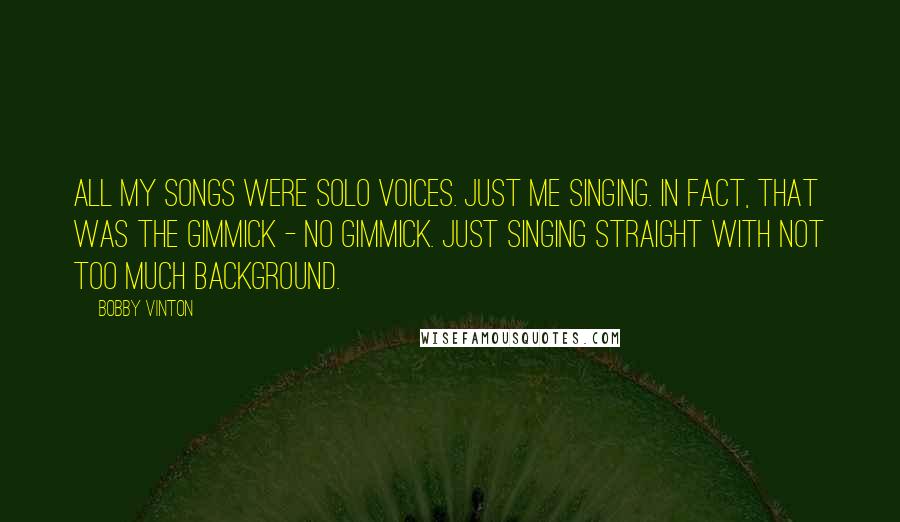 Bobby Vinton Quotes: All my songs were solo voices. Just me singing. In fact, that was the gimmick - no gimmick. Just singing straight with not too much background.