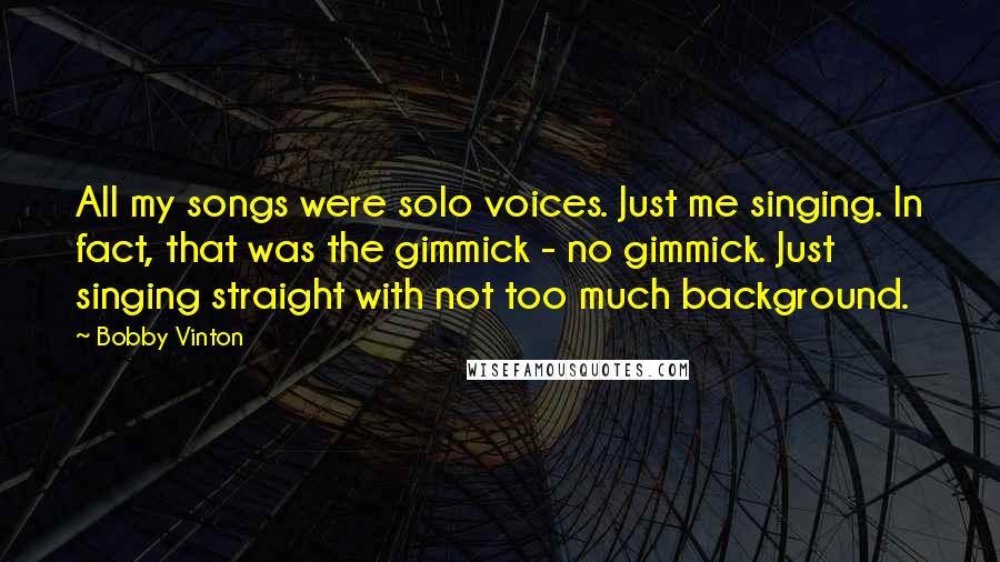 Bobby Vinton Quotes: All my songs were solo voices. Just me singing. In fact, that was the gimmick - no gimmick. Just singing straight with not too much background.