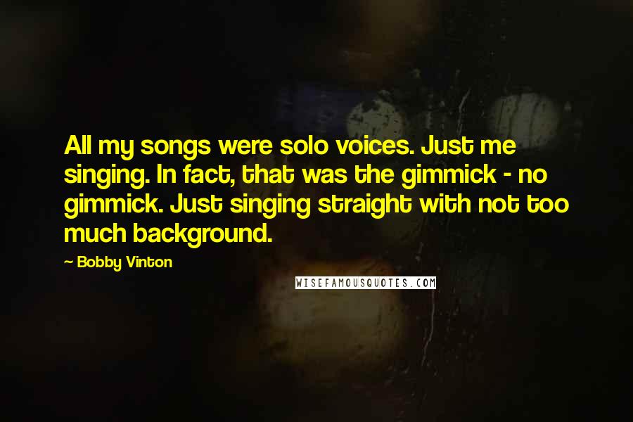 Bobby Vinton Quotes: All my songs were solo voices. Just me singing. In fact, that was the gimmick - no gimmick. Just singing straight with not too much background.