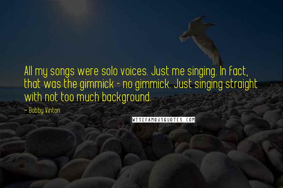 Bobby Vinton Quotes: All my songs were solo voices. Just me singing. In fact, that was the gimmick - no gimmick. Just singing straight with not too much background.