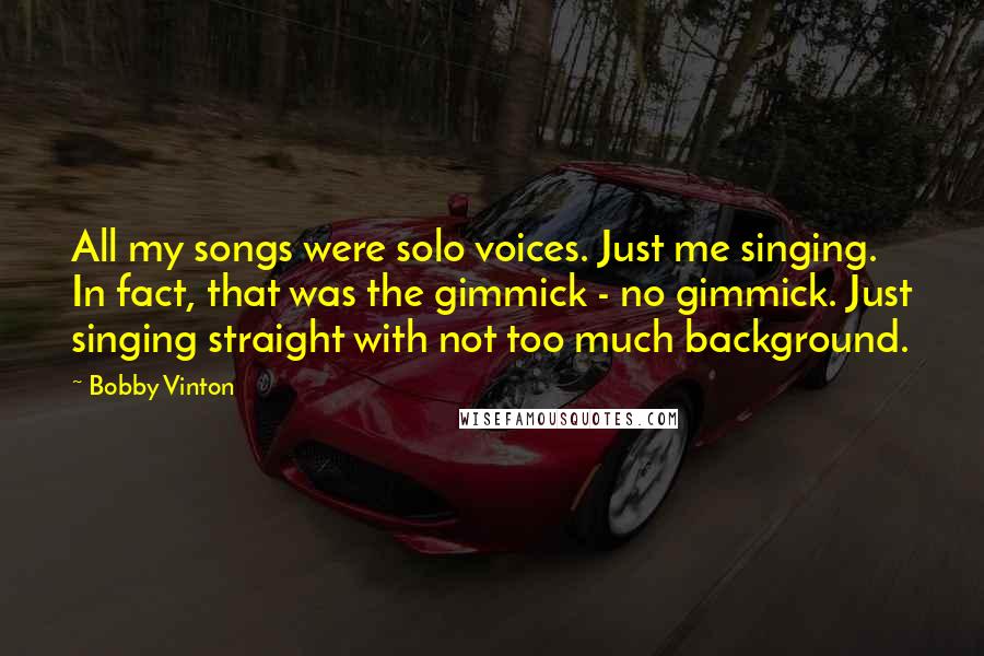 Bobby Vinton Quotes: All my songs were solo voices. Just me singing. In fact, that was the gimmick - no gimmick. Just singing straight with not too much background.