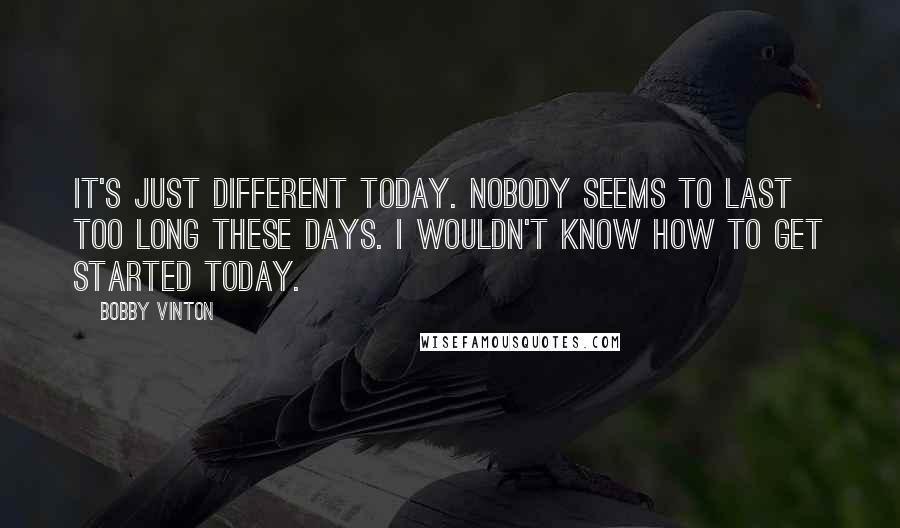 Bobby Vinton Quotes: It's just different today. Nobody seems to last too long these days. I wouldn't know how to get started today.
