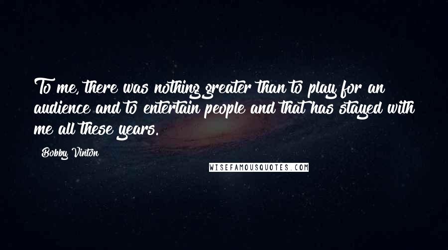 Bobby Vinton Quotes: To me, there was nothing greater than to play for an audience and to entertain people and that has stayed with me all these years.
