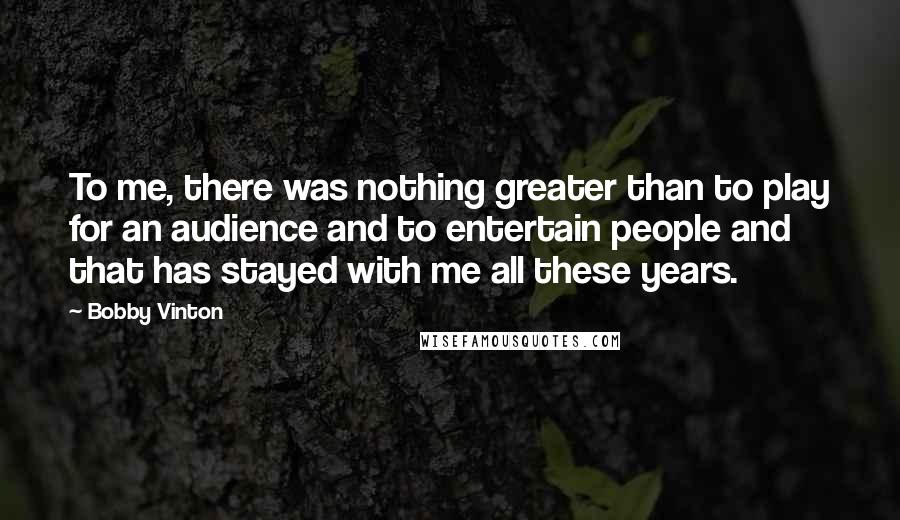 Bobby Vinton Quotes: To me, there was nothing greater than to play for an audience and to entertain people and that has stayed with me all these years.