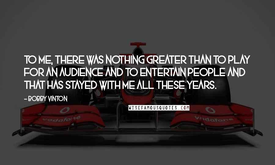 Bobby Vinton Quotes: To me, there was nothing greater than to play for an audience and to entertain people and that has stayed with me all these years.