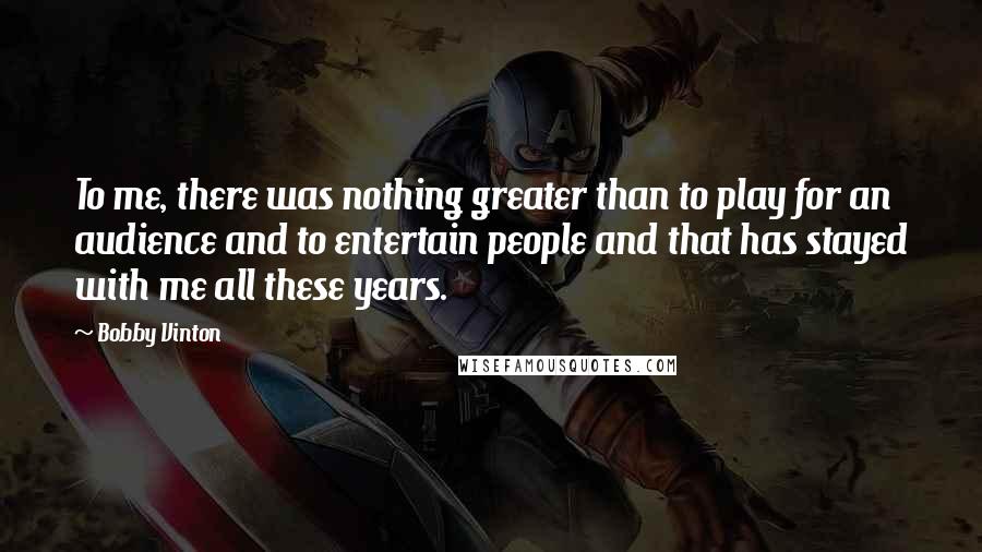 Bobby Vinton Quotes: To me, there was nothing greater than to play for an audience and to entertain people and that has stayed with me all these years.
