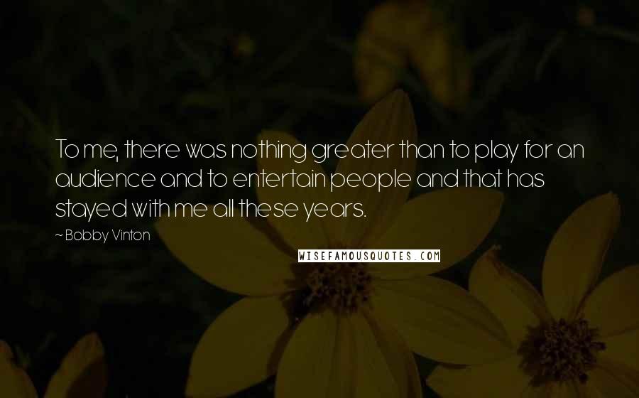 Bobby Vinton Quotes: To me, there was nothing greater than to play for an audience and to entertain people and that has stayed with me all these years.