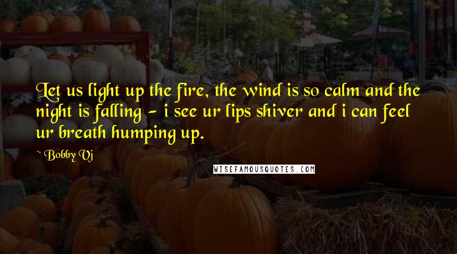 Bobby Vj Quotes: Let us light up the fire, the wind is so calm and the night is falling - i see ur lips shiver and i can feel ur breath humping up.