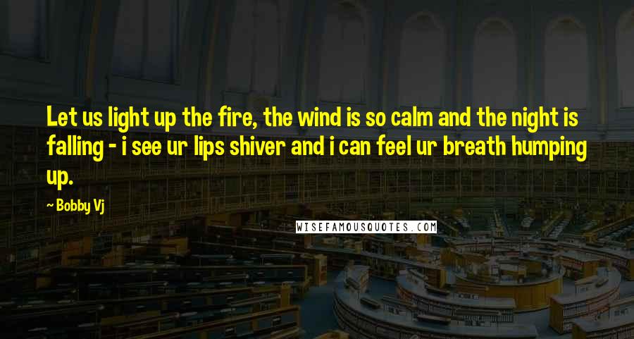 Bobby Vj Quotes: Let us light up the fire, the wind is so calm and the night is falling - i see ur lips shiver and i can feel ur breath humping up.