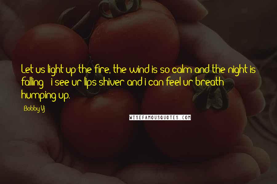 Bobby Vj Quotes: Let us light up the fire, the wind is so calm and the night is falling - i see ur lips shiver and i can feel ur breath humping up.