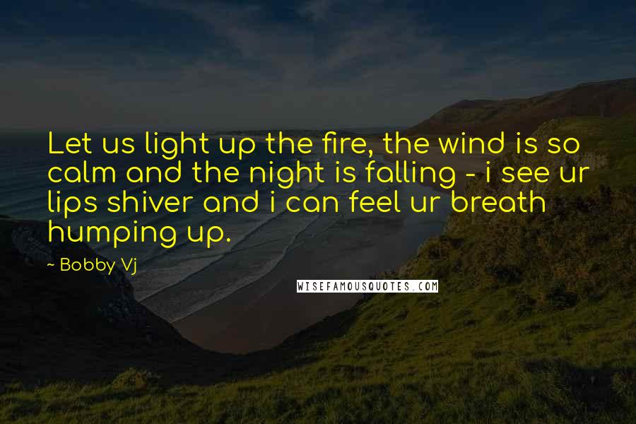 Bobby Vj Quotes: Let us light up the fire, the wind is so calm and the night is falling - i see ur lips shiver and i can feel ur breath humping up.