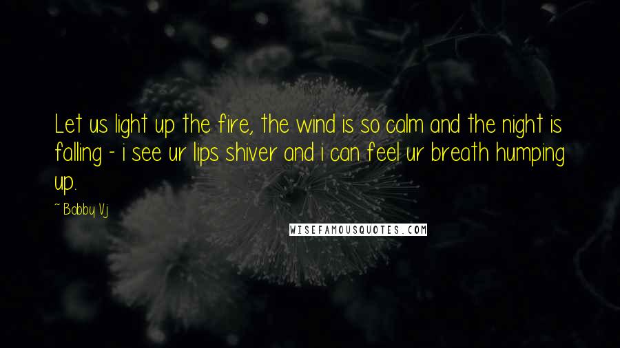 Bobby Vj Quotes: Let us light up the fire, the wind is so calm and the night is falling - i see ur lips shiver and i can feel ur breath humping up.