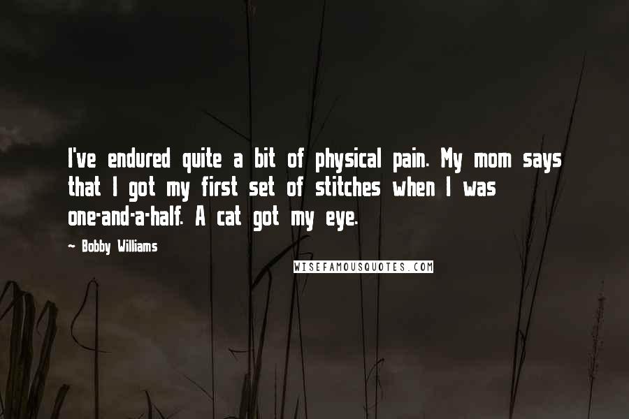 Bobby Williams Quotes: I've endured quite a bit of physical pain. My mom says that I got my first set of stitches when I was one-and-a-half. A cat got my eye.