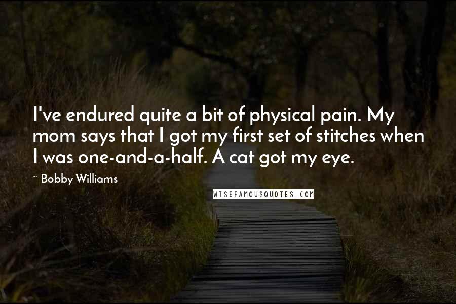 Bobby Williams Quotes: I've endured quite a bit of physical pain. My mom says that I got my first set of stitches when I was one-and-a-half. A cat got my eye.