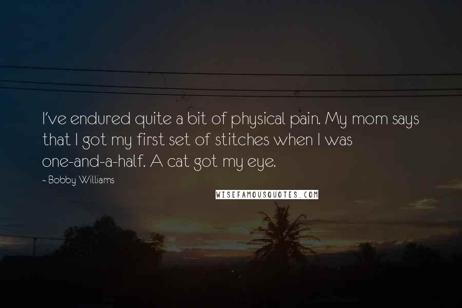 Bobby Williams Quotes: I've endured quite a bit of physical pain. My mom says that I got my first set of stitches when I was one-and-a-half. A cat got my eye.
