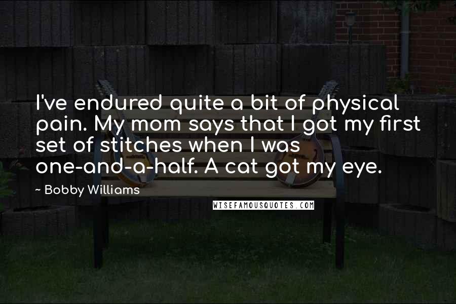 Bobby Williams Quotes: I've endured quite a bit of physical pain. My mom says that I got my first set of stitches when I was one-and-a-half. A cat got my eye.