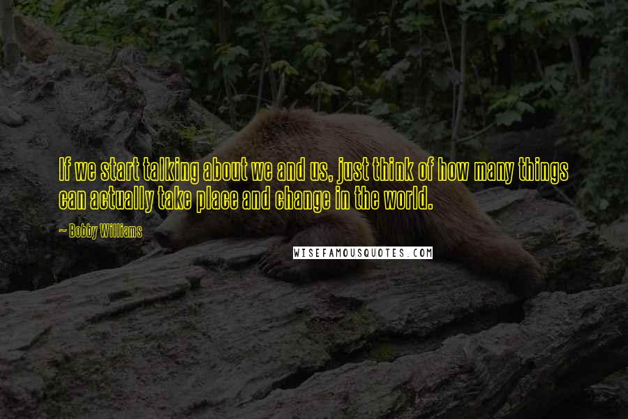 Bobby Williams Quotes: If we start talking about we and us, just think of how many things can actually take place and change in the world.