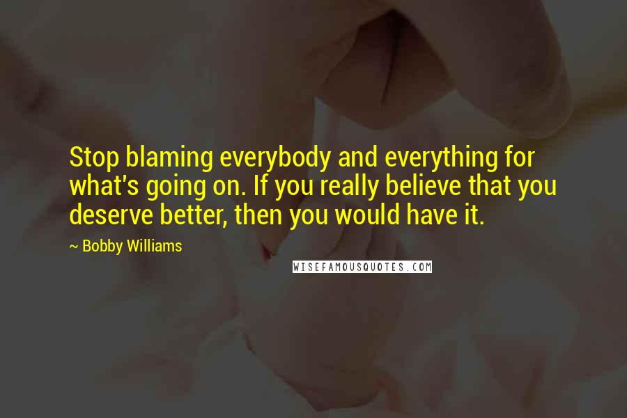 Bobby Williams Quotes: Stop blaming everybody and everything for what's going on. If you really believe that you deserve better, then you would have it.