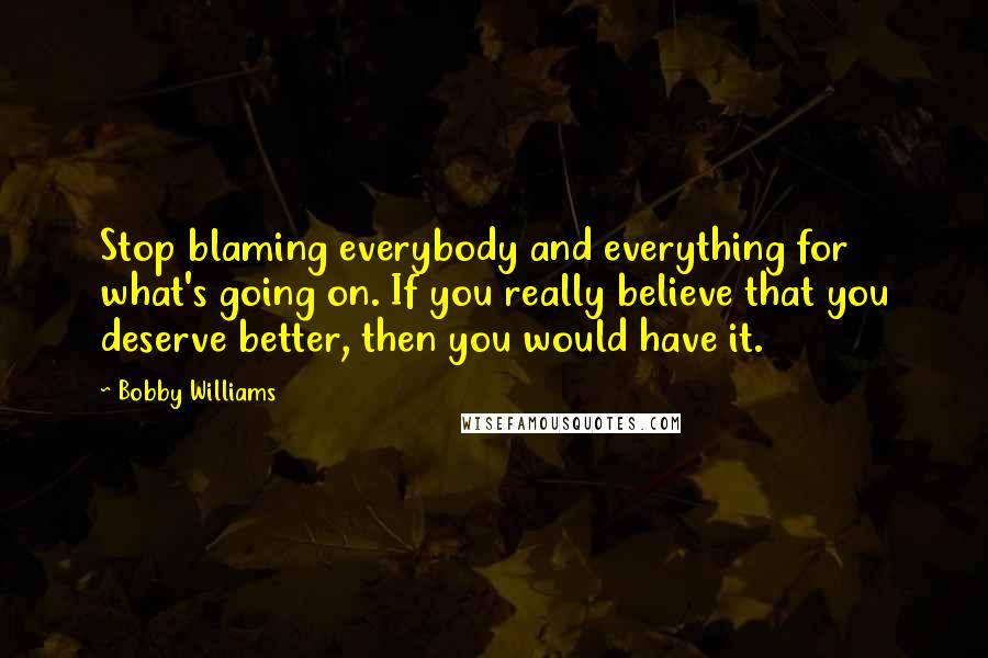 Bobby Williams Quotes: Stop blaming everybody and everything for what's going on. If you really believe that you deserve better, then you would have it.