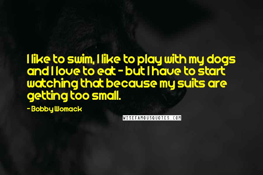 Bobby Womack Quotes: I like to swim, I like to play with my dogs and I love to eat - but I have to start watching that because my suits are getting too small.