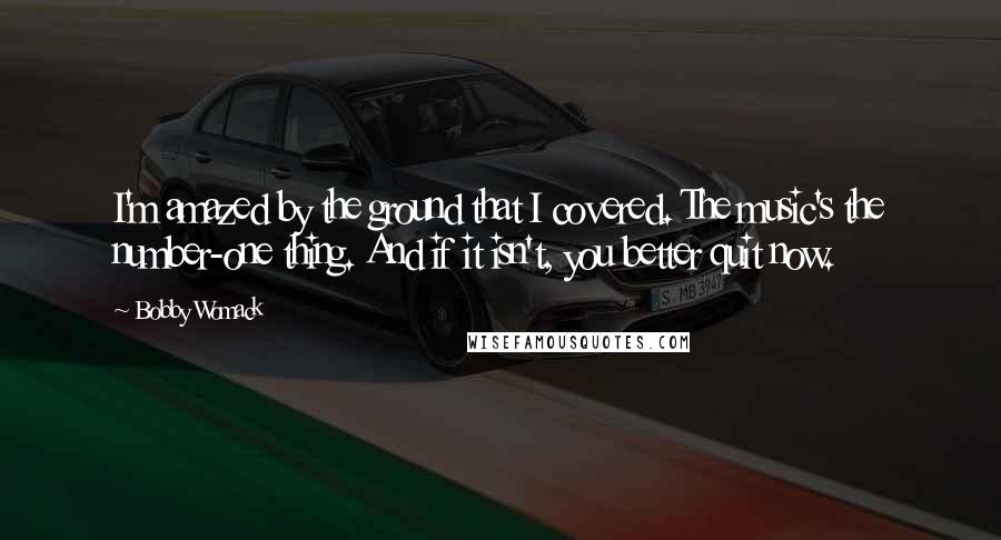 Bobby Womack Quotes: I'm amazed by the ground that I covered. The music's the number-one thing. And if it isn't, you better quit now.