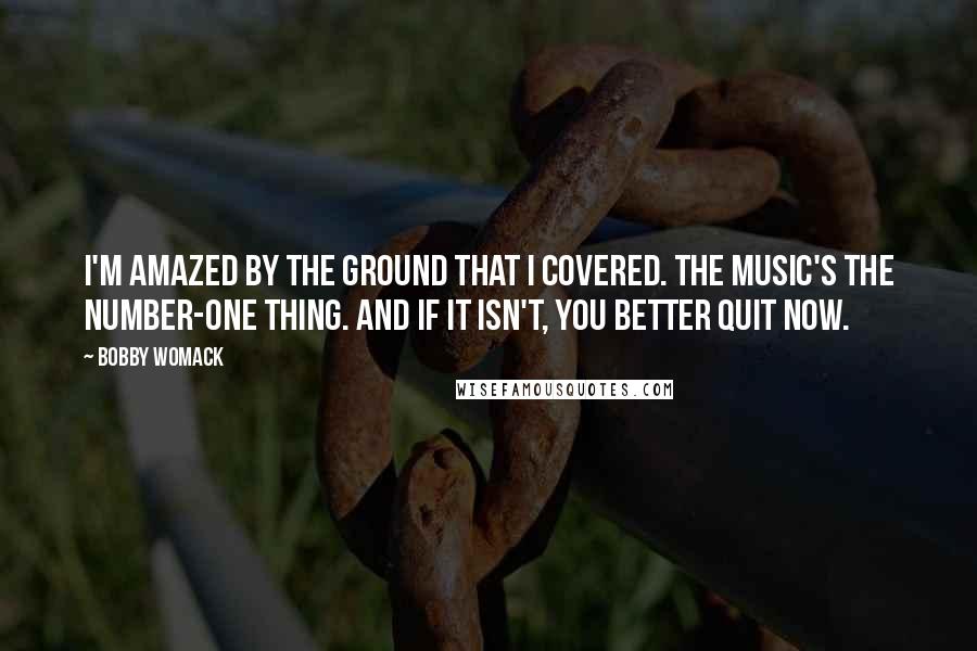 Bobby Womack Quotes: I'm amazed by the ground that I covered. The music's the number-one thing. And if it isn't, you better quit now.