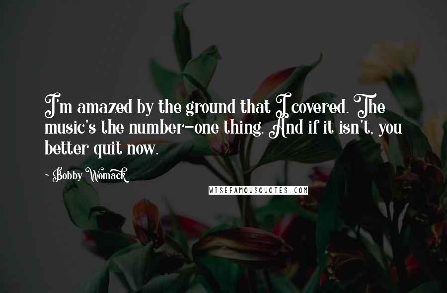 Bobby Womack Quotes: I'm amazed by the ground that I covered. The music's the number-one thing. And if it isn't, you better quit now.