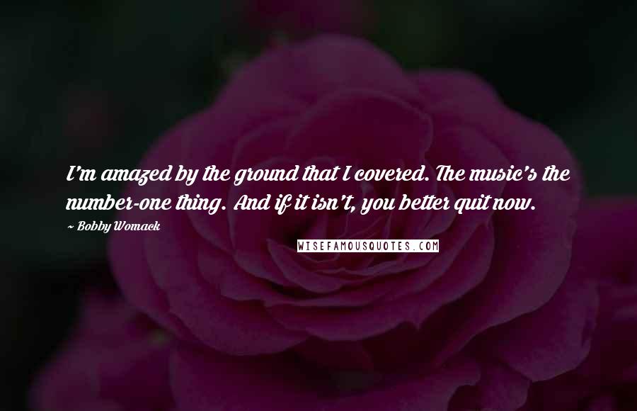 Bobby Womack Quotes: I'm amazed by the ground that I covered. The music's the number-one thing. And if it isn't, you better quit now.