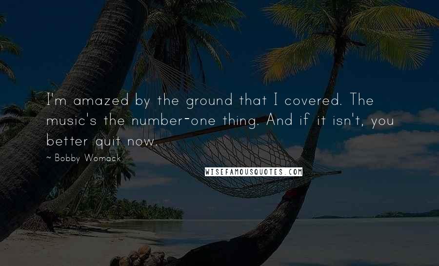 Bobby Womack Quotes: I'm amazed by the ground that I covered. The music's the number-one thing. And if it isn't, you better quit now.