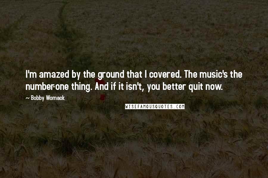 Bobby Womack Quotes: I'm amazed by the ground that I covered. The music's the number-one thing. And if it isn't, you better quit now.