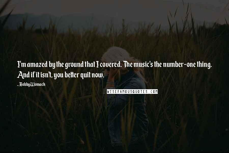 Bobby Womack Quotes: I'm amazed by the ground that I covered. The music's the number-one thing. And if it isn't, you better quit now.