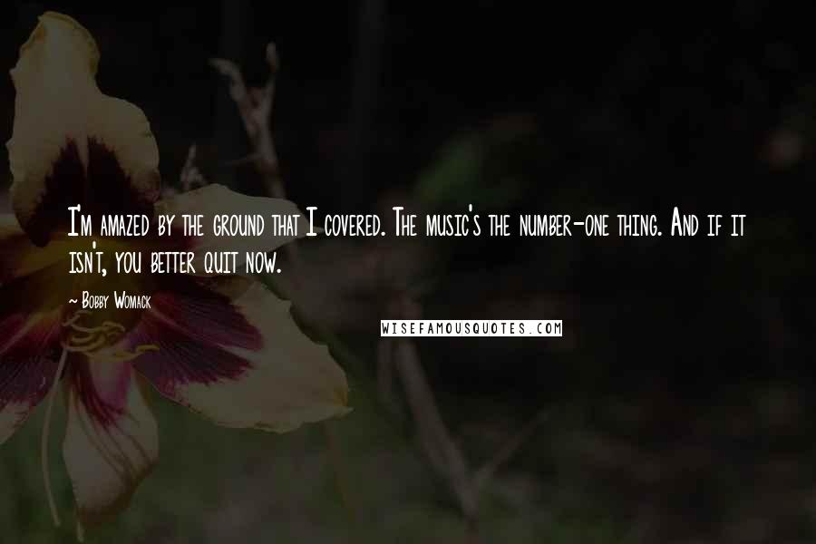 Bobby Womack Quotes: I'm amazed by the ground that I covered. The music's the number-one thing. And if it isn't, you better quit now.