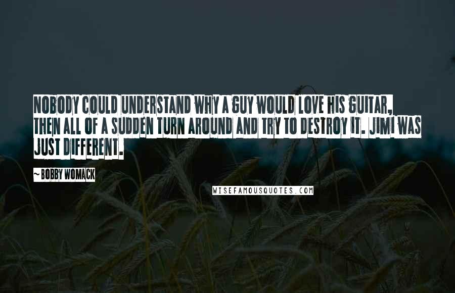 Bobby Womack Quotes: Nobody could understand why a guy would love his guitar, then all of a sudden turn around and try to destroy it. Jimi was just different.