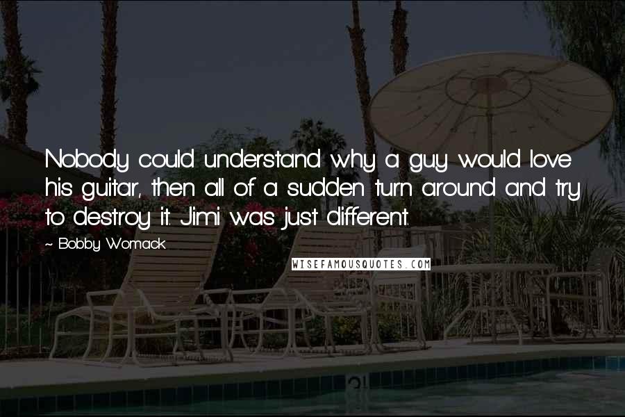 Bobby Womack Quotes: Nobody could understand why a guy would love his guitar, then all of a sudden turn around and try to destroy it. Jimi was just different.