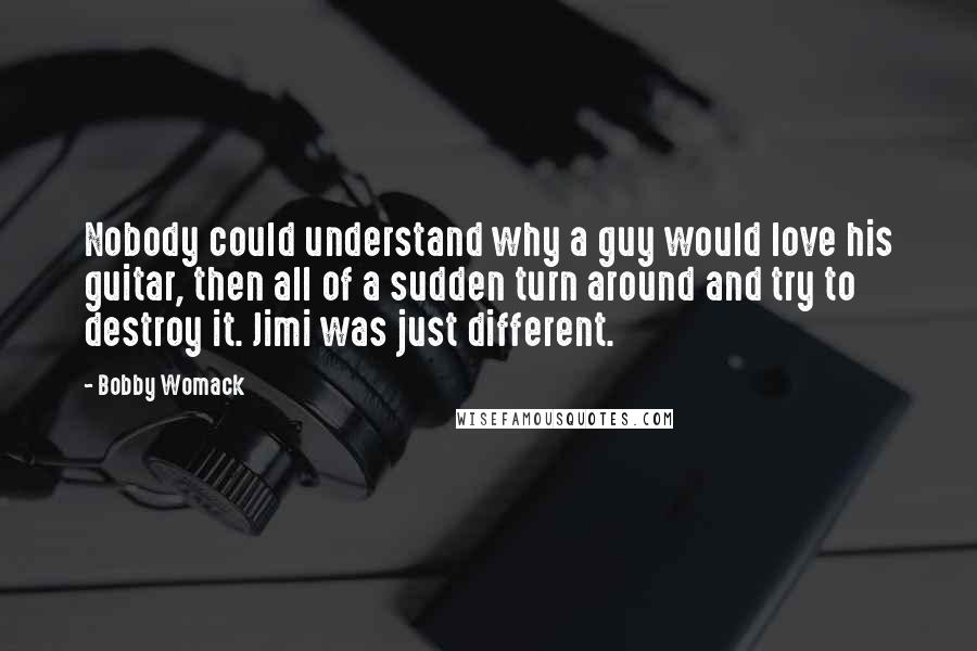 Bobby Womack Quotes: Nobody could understand why a guy would love his guitar, then all of a sudden turn around and try to destroy it. Jimi was just different.