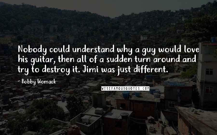 Bobby Womack Quotes: Nobody could understand why a guy would love his guitar, then all of a sudden turn around and try to destroy it. Jimi was just different.