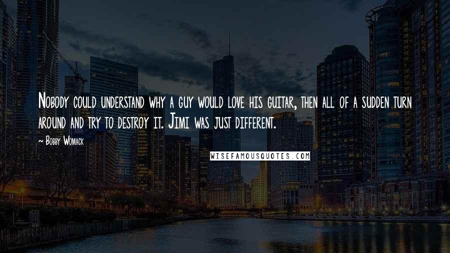 Bobby Womack Quotes: Nobody could understand why a guy would love his guitar, then all of a sudden turn around and try to destroy it. Jimi was just different.