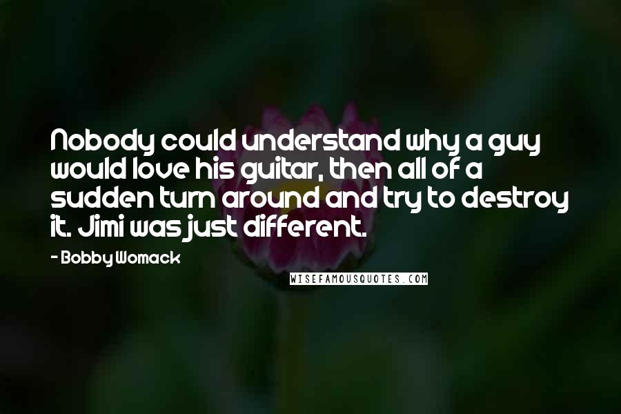 Bobby Womack Quotes: Nobody could understand why a guy would love his guitar, then all of a sudden turn around and try to destroy it. Jimi was just different.