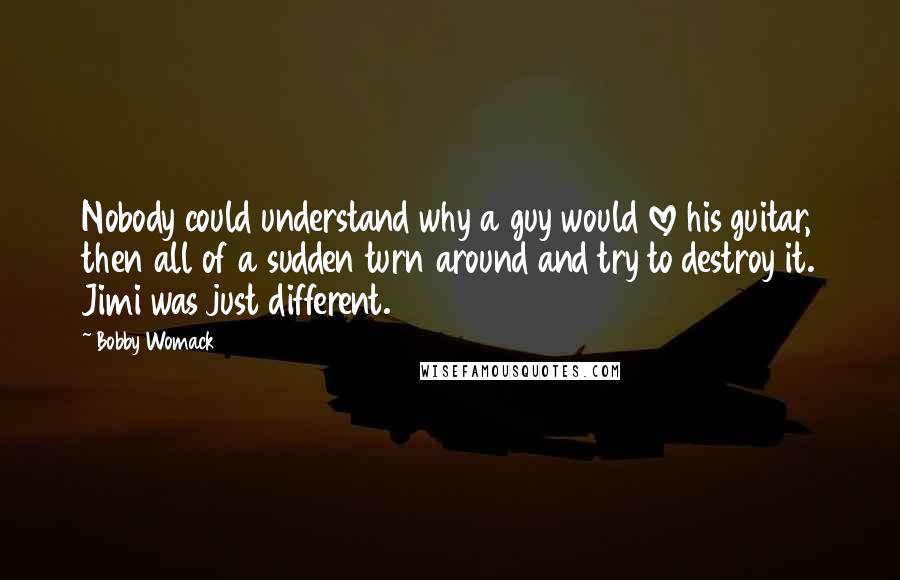 Bobby Womack Quotes: Nobody could understand why a guy would love his guitar, then all of a sudden turn around and try to destroy it. Jimi was just different.