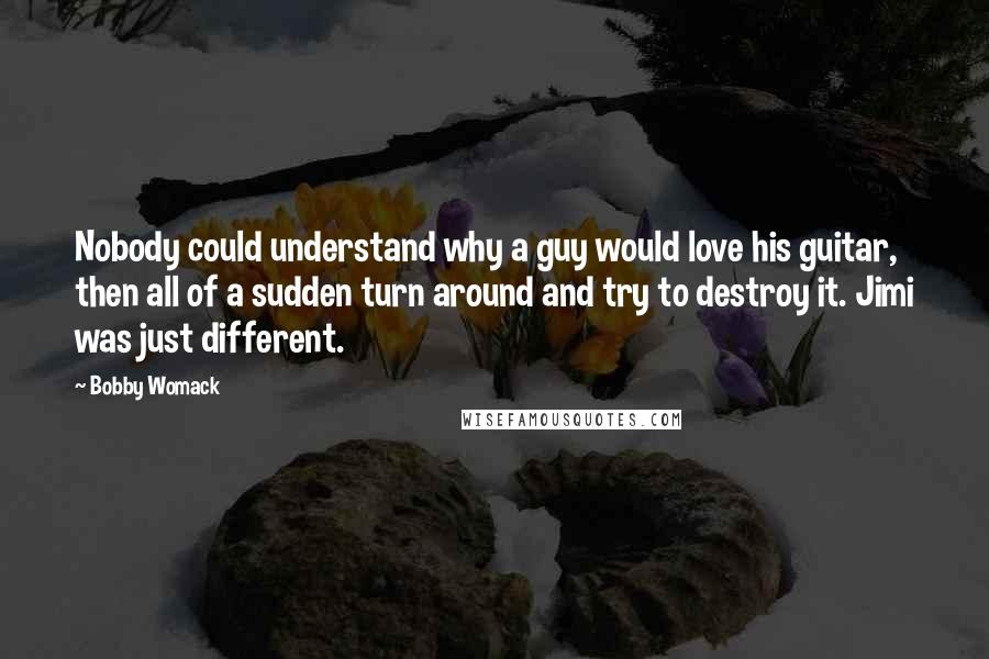 Bobby Womack Quotes: Nobody could understand why a guy would love his guitar, then all of a sudden turn around and try to destroy it. Jimi was just different.