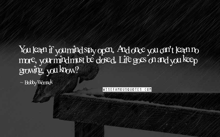 Bobby Womack Quotes: You learn if you mind stay open. And once you can't learn no more, your mind must be closed. Life goes on and you keep growing, you know?