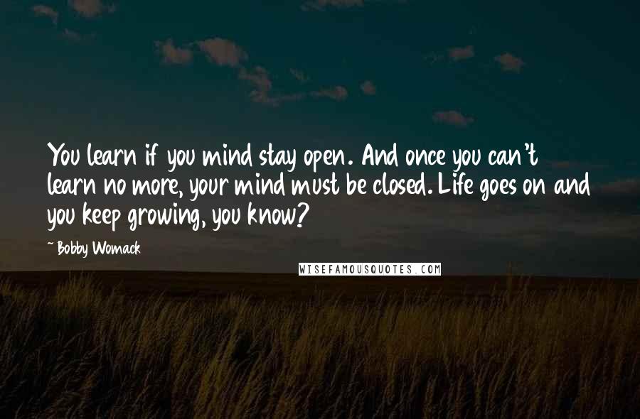 Bobby Womack Quotes: You learn if you mind stay open. And once you can't learn no more, your mind must be closed. Life goes on and you keep growing, you know?