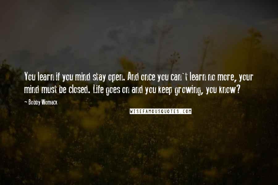 Bobby Womack Quotes: You learn if you mind stay open. And once you can't learn no more, your mind must be closed. Life goes on and you keep growing, you know?