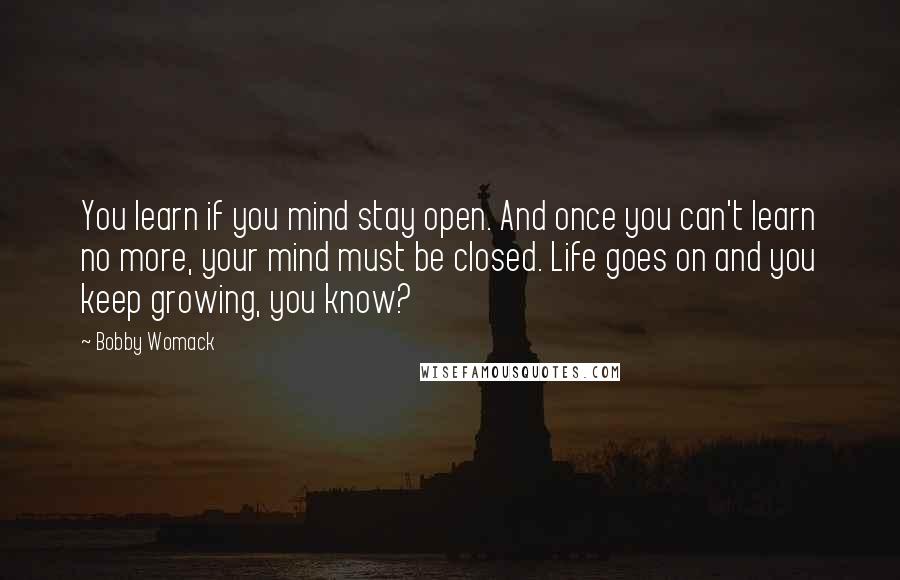 Bobby Womack Quotes: You learn if you mind stay open. And once you can't learn no more, your mind must be closed. Life goes on and you keep growing, you know?