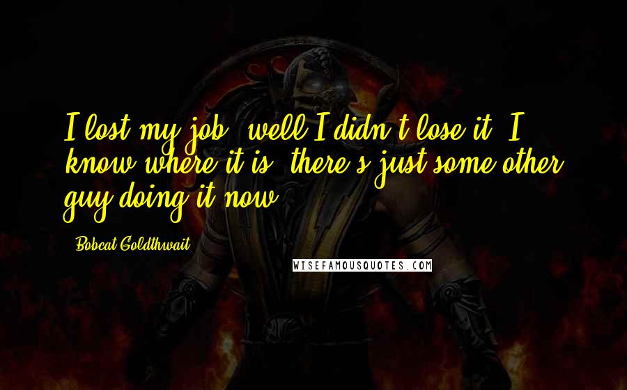 Bobcat Goldthwait Quotes: I lost my job, well I didn't lose it, I know where it is, there's just some other guy doing it now.