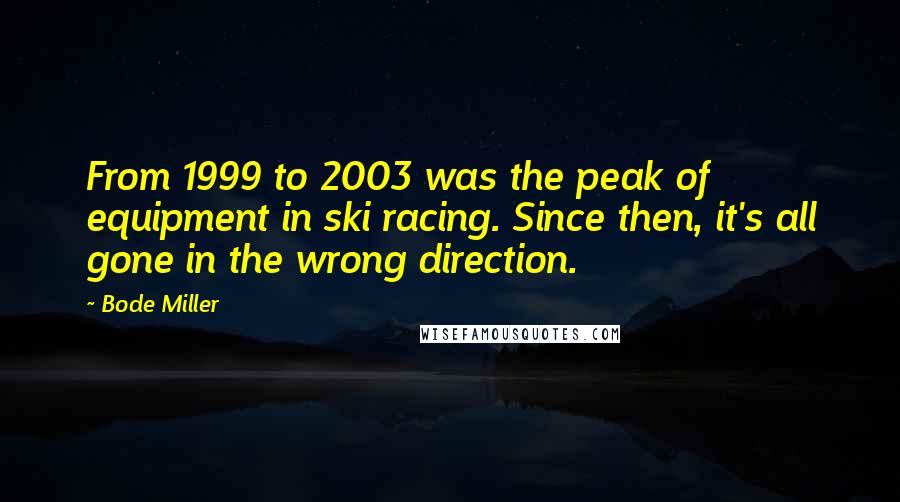 Bode Miller Quotes: From 1999 to 2003 was the peak of equipment in ski racing. Since then, it's all gone in the wrong direction.